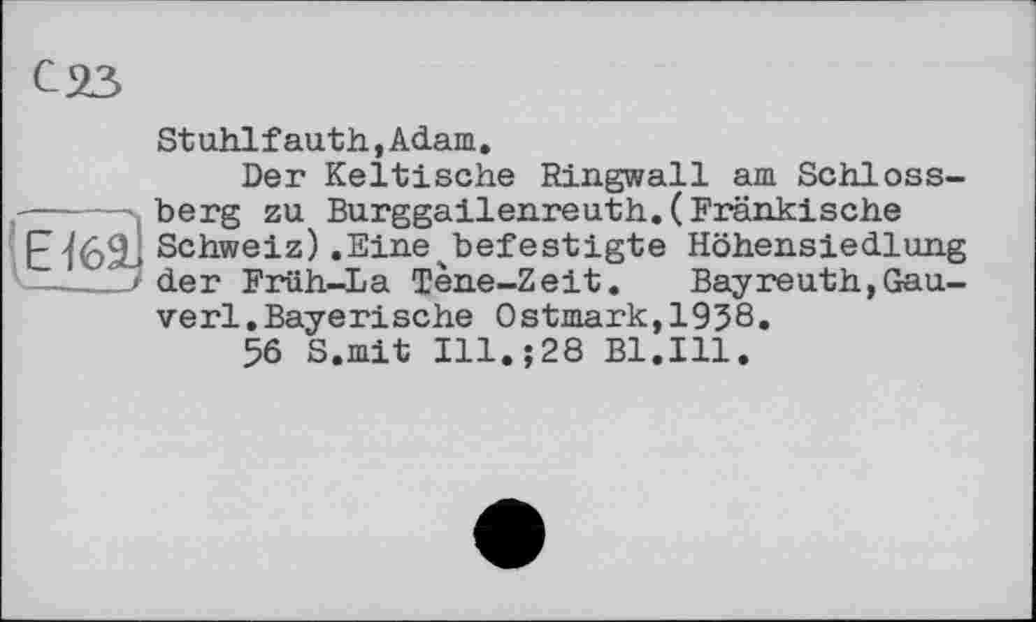 ﻿Stuhlfauth,Adam.
Der Keltische Ringwall am Schloss-—----s berg zu Burggailenreuth.(Fränkische
E^62-* Schweiz) .Eine^befestigte Höhensiedlung der Früh-La Tene-Zeit. Bayreuth,Gau-verl.Bayerische Ostmark,1938.
56 S.mit Ill.;28 Bl.Ill.